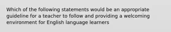 Which of the following statements would be an appropriate guideline for a teacher to follow and providing a welcoming environment for English language learners