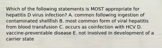 Which of the following statements is MOST appropriate for hepatitis D virus infection? A. common following ingestion of contaminated shellfish B. most common form of viral hepatitis from blood transfusion C. occurs as coinfection with HCV D. vaccine-preventable disease E. not involved in development of a carrier state