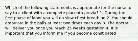 Which of the following statements is appropriate for the nurse to say to a client with a complete placenta previa? 1. During the first phase of labor you will do slow chest breathing 2. You should ambulate in the halls at least two times each day 3. The doctor will deliver you once you reach 25 weeks gestation 4. It is important that you inform me if you become constipated