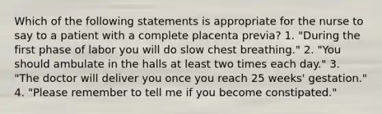 Which of the following statements is appropriate for the nurse to say to a patient with a complete placenta previa? 1. "During the first phase of labor you will do slow chest breathing." 2. "You should ambulate in the halls at least two times each day." 3. "The doctor will deliver you once you reach 25 weeks' gestation." 4. "Please remember to tell me if you become constipated."