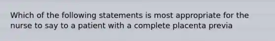 Which of the following statements is most appropriate for the nurse to say to a patient with a complete placenta previa