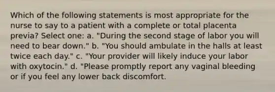 Which of the following statements is most appropriate for the nurse to say to a patient with a complete or total placenta previa? Select one: a. "During the second stage of labor you will need to bear down." b. "You should ambulate in the halls at least twice each day." c. "Your provider will likely induce your labor with oxytocin." d. "Please promptly report any vaginal bleeding or if you feel any lower back discomfort.