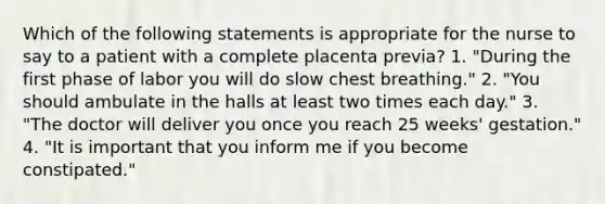 Which of the following statements is appropriate for the nurse to say to a patient with a complete placenta previa? 1. "During the first phase of labor you will do slow chest breathing." 2. "You should ambulate in the halls at least two times each day." 3. "The doctor will deliver you once you reach 25 weeks' gestation." 4. "It is important that you inform me if you become constipated."