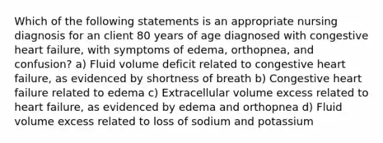 Which of the following statements is an appropriate nursing diagnosis for an client 80 years of age diagnosed with congestive heart failure, with symptoms of edema, orthopnea, and confusion? a) Fluid volume deficit related to congestive heart failure, as evidenced by shortness of breath b) Congestive heart failure related to edema c) Extracellular volume excess related to heart failure, as evidenced by edema and orthopnea d) Fluid volume excess related to loss of sodium and potassium