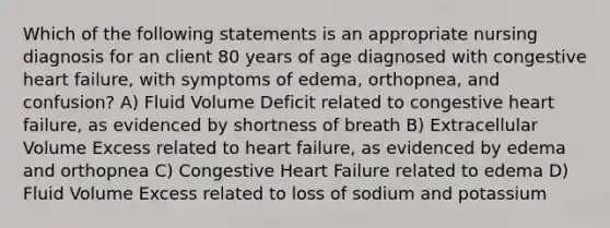 Which of the following statements is an appropriate nursing diagnosis for an client 80 years of age diagnosed with congestive heart failure, with symptoms of edema, orthopnea, and confusion? A) Fluid Volume Deficit related to congestive heart failure, as evidenced by shortness of breath B) Extracellular Volume Excess related to heart failure, as evidenced by edema and orthopnea C) Congestive Heart Failure related to edema D) Fluid Volume Excess related to loss of sodium and potassium