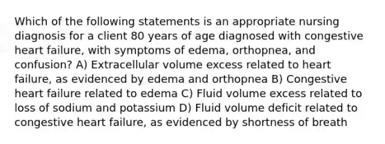 Which of the following statements is an appropriate nursing diagnosis for a client 80 years of age diagnosed with congestive heart failure, with symptoms of edema, orthopnea, and confusion? A) Extracellular volume excess related to heart failure, as evidenced by edema and orthopnea B) Congestive heart failure related to edema C) Fluid volume excess related to loss of sodium and potassium D) Fluid volume deficit related to congestive heart failure, as evidenced by shortness of breath