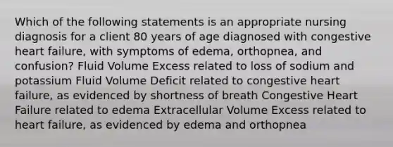 Which of the following statements is an appropriate nursing diagnosis for a client 80 years of age diagnosed with congestive heart failure, with symptoms of edema, orthopnea, and confusion? Fluid Volume Excess related to loss of sodium and potassium Fluid Volume Deficit related to congestive heart failure, as evidenced by shortness of breath Congestive Heart Failure related to edema Extracellular Volume Excess related to heart failure, as evidenced by edema and orthopnea