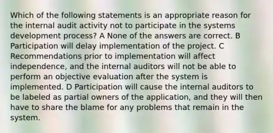 Which of the following statements is an appropriate reason for the internal audit activity not to participate in the systems development process? A None of the answers are correct. B Participation will delay implementation of the project. C Recommendations prior to implementation will affect independence, and the internal auditors will not be able to perform an objective evaluation after the system is implemented. D Participation will cause the internal auditors to be labeled as partial owners of the application, and they will then have to share the blame for any problems that remain in the system.