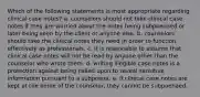 Which of the following statements is most appropriate regarding clinical case notes? a. counselors should not take clinical case notes if they are worried about the notes being subpoenaed or later being seen by the client or anyone else. b. counselors should take the clinical notes they need in order to function effectively as professionals. c. it is reasonable to assume that clinical case notes will not be read by anyone other than the counselor who wrote them. d. writing illegible case notes is a protection against being called upon to reveal sensitive information pursuant to a subpoena. e. if clinical case notes are kept at the home of the counselor, they cannot be subpoenaed.