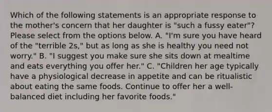 Which of the following statements is an appropriate response to the mother's concern that her daughter is "such a fussy eater"? Please select from the options below. A. "I'm sure you have heard of the "terrible 2s," but as long as she is healthy you need not worry." B. "I suggest you make sure she sits down at mealtime and eats everything you offer her." C. "Children her age typically have a physiological decrease in appetite and can be ritualistic about eating the same foods. Continue to offer her a well-balanced diet including her favorite foods."