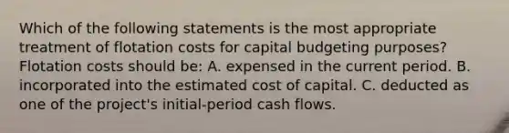 Which of the following statements is the most appropriate treatment of flotation costs for capital budgeting purposes? Flotation costs should be: A. expensed in the current period. B. incorporated into the estimated cost of capital. C. deducted as one of the project's initial-period cash flows.