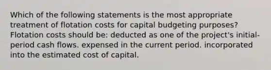 Which of the following statements is the most appropriate treatment of flotation costs for capital budgeting purposes? Flotation costs should be: deducted as one of the project's initial-period cash flows. expensed in the current period. incorporated into the estimated cost of capital.