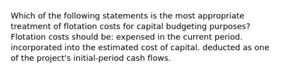 Which of the following statements is the most appropriate treatment of flotation costs for capital budgeting purposes? Flotation costs should be: expensed in the current period. incorporated into the estimated cost of capital. deducted as one of the project's initial-period cash flows.