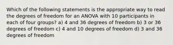 Which of the following statements is the appropriate way to read the degrees of freedom for an ANOVA with 10 participants in each of four groups? a) 4 and 36 degrees of freedom b) 3 or 36 degrees of freedom c) 4 and 10 degrees of freedom d) 3 and 36 degrees of freedom