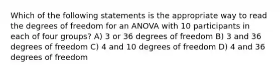 Which of the following statements is the appropriate way to read the degrees of freedom for an ANOVA with 10 participants in each of four groups? A) 3 or 36 degrees of freedom B) 3 and 36 degrees of freedom C) 4 and 10 degrees of freedom D) 4 and 36 degrees of freedom