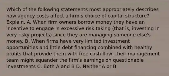 Which of the following statements most appropriately describes how agency costs affect a​ firm's choice of capital​ structure? Explain. A. When firm owners borrow money they have an incentive to engage in excessive risk taking​ (that is, investing in very risky​ projects) since they are managing someone​ else's money. B. When firms have very limited investment opportunities and little debt financing combined with healthy profits that provide them with free cash flow, their management team might squander the firm's earnings on questionable investments C. Both A and B D. Neither A or B