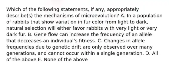 Which of the following statements, if any, appropriately describe(s) the mechanisms of microevolution? A. In a population of rabbits that show variation in fur color from light to dark, natural selection will either favor rabbits with very light or very dark fur. B. Gene flow can increase the frequency of an allele that decreases an individual's fitness. C. Changes in allele frequencies due to genetic drift are only observed over many generations, and cannot occur within a single generation. D. All of the above E. None of the above