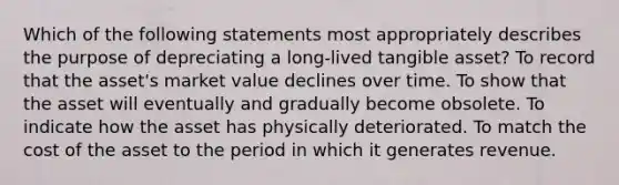 Which of the following statements most appropriately describes the purpose of depreciating a long-lived tangible asset? To record that the asset's market value declines over time. To show that the asset will eventually and gradually become obsolete. To indicate how the asset has physically deteriorated. To match the cost of the asset to the period in which it generates revenue.