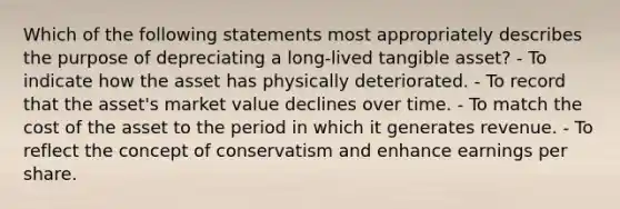 Which of the following statements most appropriately describes the purpose of depreciating a long-lived tangible asset? - To indicate how the asset has physically deteriorated. - To record that the asset's market value declines over time. - To match the cost of the asset to the period in which it generates revenue. - To reflect the concept of conservatism and enhance earnings per share.