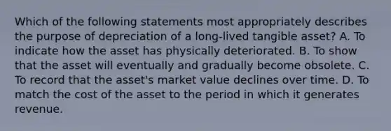 Which of the following statements most appropriately describes the purpose of depreciation of a long-lived tangible asset? A. To indicate how the asset has physically deteriorated. B. To show that the asset will eventually and gradually become obsolete. C. To record that the asset's market value declines over time. D. To match the cost of the asset to the period in which it generates revenue.