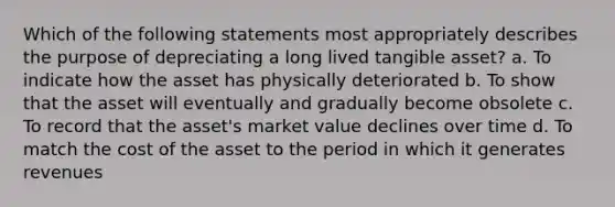 Which of the following statements most appropriately describes the purpose of depreciating a long lived tangible asset? a. To indicate how the asset has physically deteriorated b. To show that the asset will eventually and gradually become obsolete c. To record that the asset's market value declines over time d. To match the cost of the asset to the period in which it generates revenues