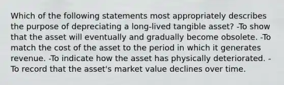 Which of the following statements most appropriately describes the purpose of depreciating a long-lived tangible asset? -To show that the asset will eventually and gradually become obsolete. -To match the cost of the asset to the period in which it generates revenue. -To indicate how the asset has physically deteriorated. -To record that the asset's market value declines over time.