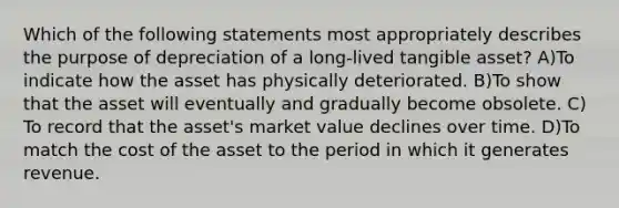 Which of the following statements most appropriately describes the purpose of depreciation of a long-lived tangible asset? A)To indicate how the asset has physically deteriorated. B)To show that the asset will eventually and gradually become obsolete. C) To record that the asset's market value declines over time. D)To match the cost of the asset to the period in which it generates revenue.