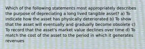 Which of the following statements most appropriately describes the purpose of depreciating a long lived tangible asset? a) To indicate how the asset has physically deteriorated b) To show that the asset will eventually and gradually become obsolete c) To record that the asset's market value declines over time d) To match the cost of the asset to the period in which it generates revenues