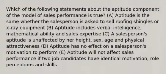 Which of the following statements about the aptitude component of the model of sales performance is true? (A) Aptitude is the same whether the salesperson is asked to sell roofing shingles or x-ray equipment (B) Aptitude includes verbal intelligence, mathematical ability and sales expertise (C) A salesperson's aptitude is unaffected by her height, sex, age and physical attractiveness (D) Aptitude has no effect on a salesperson's motivation to perform (E) Aptitude will not affect sales performance if two job candidates have identical motivation, role perceptions and skills