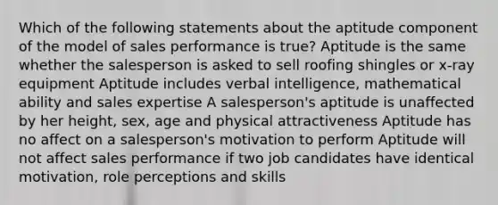 Which of the following statements about the aptitude component of the model of sales performance is true? Aptitude is the same whether the salesperson is asked to sell roofing shingles or x-ray equipment Aptitude includes verbal intelligence, mathematical ability and sales expertise A salesperson's aptitude is unaffected by her height, sex, age and physical attractiveness Aptitude has no affect on a salesperson's motivation to perform Aptitude will not affect sales performance if two job candidates have identical motivation, role perceptions and skills