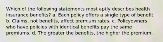 Which of the following statements most aptly describes health insurance benefits? a. Each policy offers a single type of benefit. b. Claims, not benefits, affect premium rates. c. Policyowners who have policies with identical benefits pay the same premiums. d. The greater the benefits, the higher the premium.