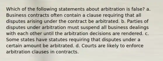 Which of the following statements about arbitration is false? a. Business contracts often contain a clause requiring that all disputes arising under the contract be arbitrated. b. Parties of disputes under arbitration must suspend all business dealings with each other until the arbitration decisions are rendered. c. Some states have statutes requiring that disputes under a certain amount be arbitrated. d. Courts are likely to enforce arbitration clauses in contracts.