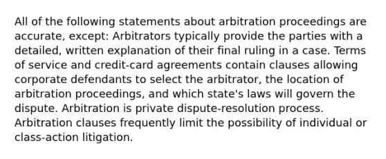 All of the following statements about arbitration proceedings are accurate, except: Arbitrators typically provide the parties with a detailed, written explanation of their final ruling in a case. Terms of service and credit-card agreements contain clauses allowing corporate defendants to select the arbitrator, the location of arbitration proceedings, and which state's laws will govern the dispute. Arbitration is private dispute-resolution process. Arbitration clauses frequently limit the possibility of individual or class-action litigation.