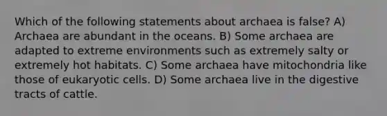 Which of the following statements about archaea is false? A) Archaea are abundant in the oceans. B) Some archaea are adapted to extreme environments such as extremely salty or extremely hot habitats. C) Some archaea have mitochondria like those of eukaryotic cells. D) Some archaea live in the digestive tracts of cattle.