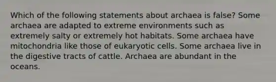 Which of the following statements about archaea is false? Some archaea are adapted to extreme environments such as extremely salty or extremely hot habitats. Some archaea have mitochondria like those of eukaryotic cells. Some archaea live in the digestive tracts of cattle. Archaea are abundant in the oceans.