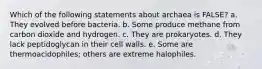 Which of the following statements about archaea is FALSE? a. They evolved before bacteria. b. Some produce methane from carbon dioxide and hydrogen. c. They are prokaryotes. d. They lack peptidoglycan in their cell walls. e. Some are thermoacidophiles; others are extreme halophiles.