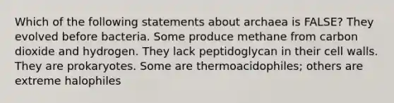 Which of the following statements about archaea is FALSE? They evolved before bacteria. Some produce methane from carbon dioxide and hydrogen. They lack peptidoglycan in their cell walls. They are prokaryotes. Some are thermoacidophiles; others are extreme halophiles