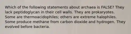 Which of the following statements about archaea is FALSE? They lack peptidoglycan in their cell walls. They are prokaryotes. Some are thermoacidophiles; others are extreme halophiles. Some produce methane from carbon dioxide and hydrogen. They evolved before bacteria.