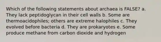 Which of the following statements about archaea is FALSE? a. They lack peptidoglycan in their cell walls b. Some are thermoacidophiles; others are extreme halophiles c. They evolved before bacteria d. They are prokaryotes e. Some produce methane from carbon dioxide and hydrogen