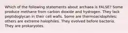 Which of the following statements about archaea is FALSE? Some produce methane from carbon dioxide and hydrogen. They lack peptidoglycan in their cell walls. Some are thermoacidophiles; others are extreme halophiles. They evolved before bacteria. They are prokaryotes.