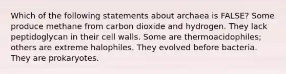 Which of the following statements about archaea is FALSE? Some produce methane from carbon dioxide and hydrogen. They lack peptidoglycan in their cell walls. Some are thermoacidophiles; others are extreme halophiles. They evolved before bacteria. They are prokaryotes.