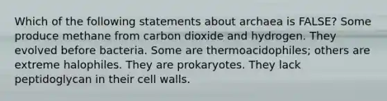 Which of the following statements about archaea is FALSE? Some produce methane from carbon dioxide and hydrogen. They evolved before bacteria. Some are thermoacidophiles; others are extreme halophiles. They are prokaryotes. They lack peptidoglycan in their cell walls.