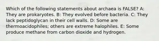 Which of the following statements about archaea is FALSE? A: They are prokaryotes. B: They evolved before bacteria. C: They lack peptidoglycan in their cell walls. D: Some are thermoacidophiles; others are extreme halophiles. E: Some produce methane from carbon dioxide and hydrogen.