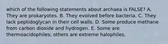 which of the following statements about archaea is FALSE? A. They are prokaryotes. B. They evolved before bacteria. C. They lack peptidoglycan in their cell walls. D. Some produce methane from carbon dioxide and hydrogen. E. Some are thermoacidophiles; others are extreme halophiles.