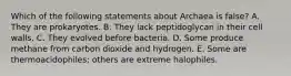 Which of the following statements about Archaea is false? A. They are prokaryotes. B. They lack peptidoglycan in their cell walls. C. They evolved before bacteria. D. Some produce methane from carbon dioxide and hydrogen. E. Some are thermoacidophiles; others are extreme halophiles.