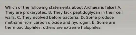 Which of the following statements about Archaea is false? A. They are prokaryotes. B. They lack peptidoglycan in their cell walls. C. They evolved before bacteria. D. Some produce methane from carbon dioxide and hydrogen. E. Some are thermoacidophiles; others are extreme halophiles.