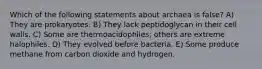 Which of the following statements about archaea is false? A) They are prokaryotes. B) They lack peptidoglycan in their cell walls. C) Some are thermoacidophiles; others are extreme halophiles. D) They evolved before bacteria. E) Some produce methane from carbon dioxide and hydrogen.