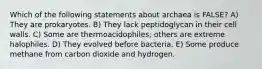 Which of the following statements about archaea is FALSE? A) They are prokaryotes. B) They lack peptidoglycan in their cell walls. C) Some are thermoacidophiles; others are extreme halophiles. D) They evolved before bacteria. E) Some produce methane from carbon dioxide and hydrogen.