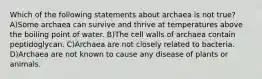 Which of the following statements about archaea is not true? A)Some archaea can survive and thrive at temperatures above the boiling point of water. B)The cell walls of archaea contain peptidoglycan. C)Archaea are not closely related to bacteria. D)Archaea are not known to cause any disease of plants or animals.