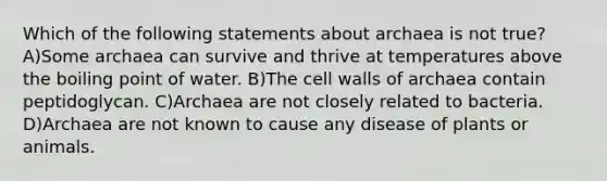 Which of the following statements about archaea is not true? A)Some archaea can survive and thrive at temperatures above the boiling point of water. B)The cell walls of archaea contain peptidoglycan. C)Archaea are not closely related to bacteria. D)Archaea are not known to cause any disease of plants or animals.